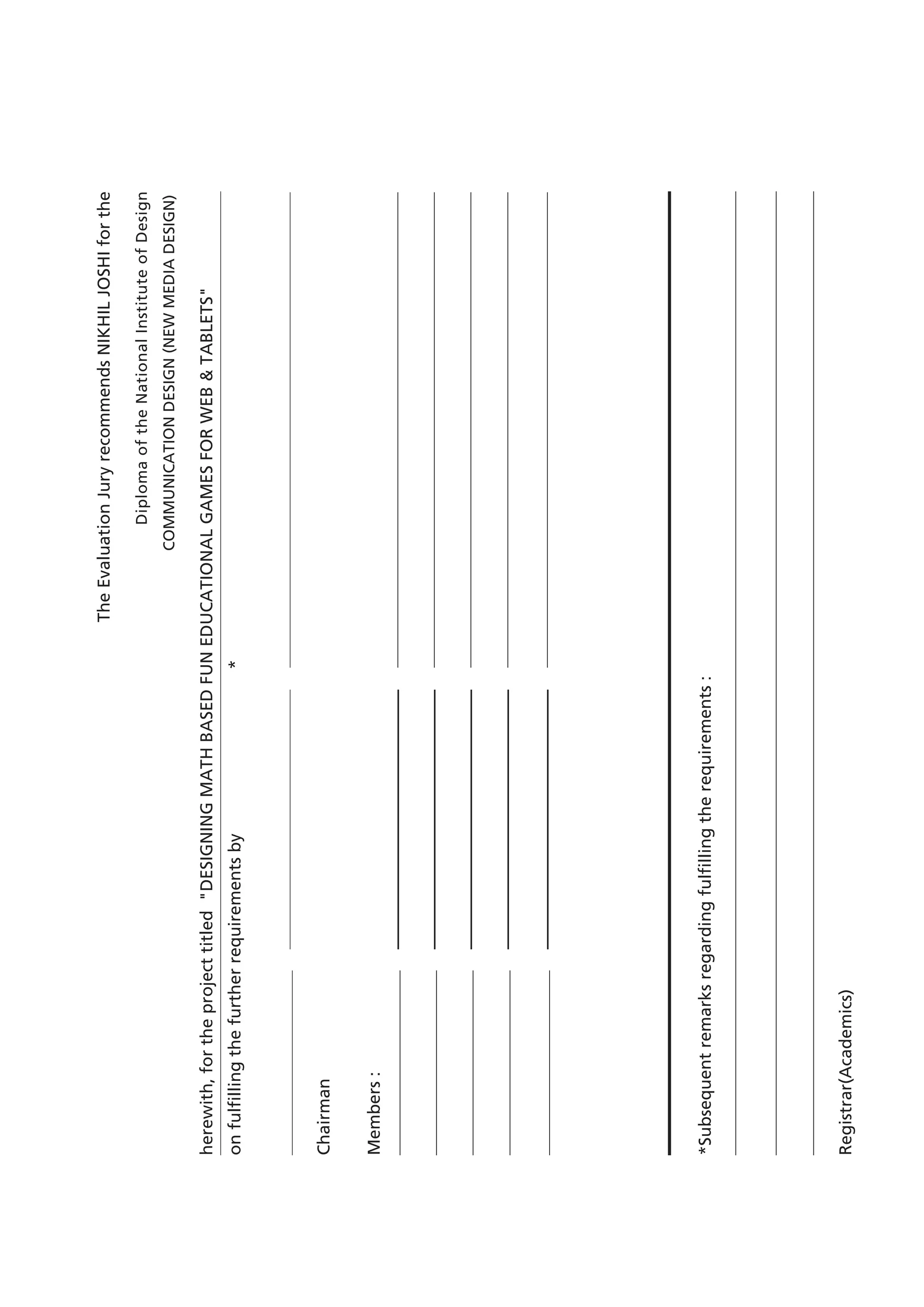 The Evaluation Jury recommends NIKHIL JOSHI for the 
Diploma of the National Institute of Design 
COMMUNICATION DESIGN (NEW MEDIA DESIGN) 
herewith, for the project titled "DESIGNING MATH BASED FUN EDUCATIONAL GAMES FOR WEB & TABLETS" 
on fulfilling the further requirements by * 
Chairman 
Members : 
*Subsequent remarks regarding fulfilling the requirements : 
Registrar(Academics)  