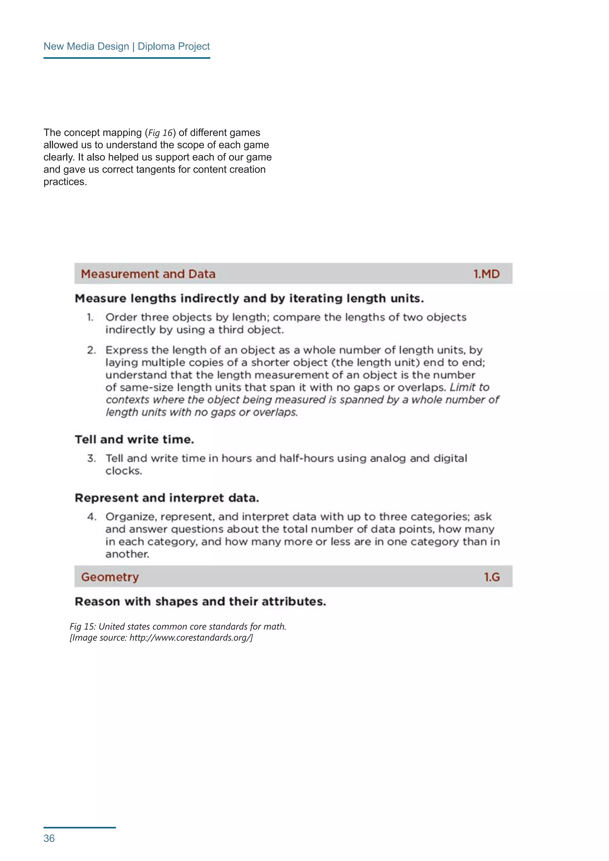 New Media Design | Diploma Project 
36 
The concept mapping (Fig 16) of different games 
allowed us to understand the scope of each game 
clearly. It also helped us support each of our game 
and gave us correct tangents for content creation 
practices. 
Fig 15: United states common core standards for math. 
[Image source: http://www.corestandards.org/] 
 
