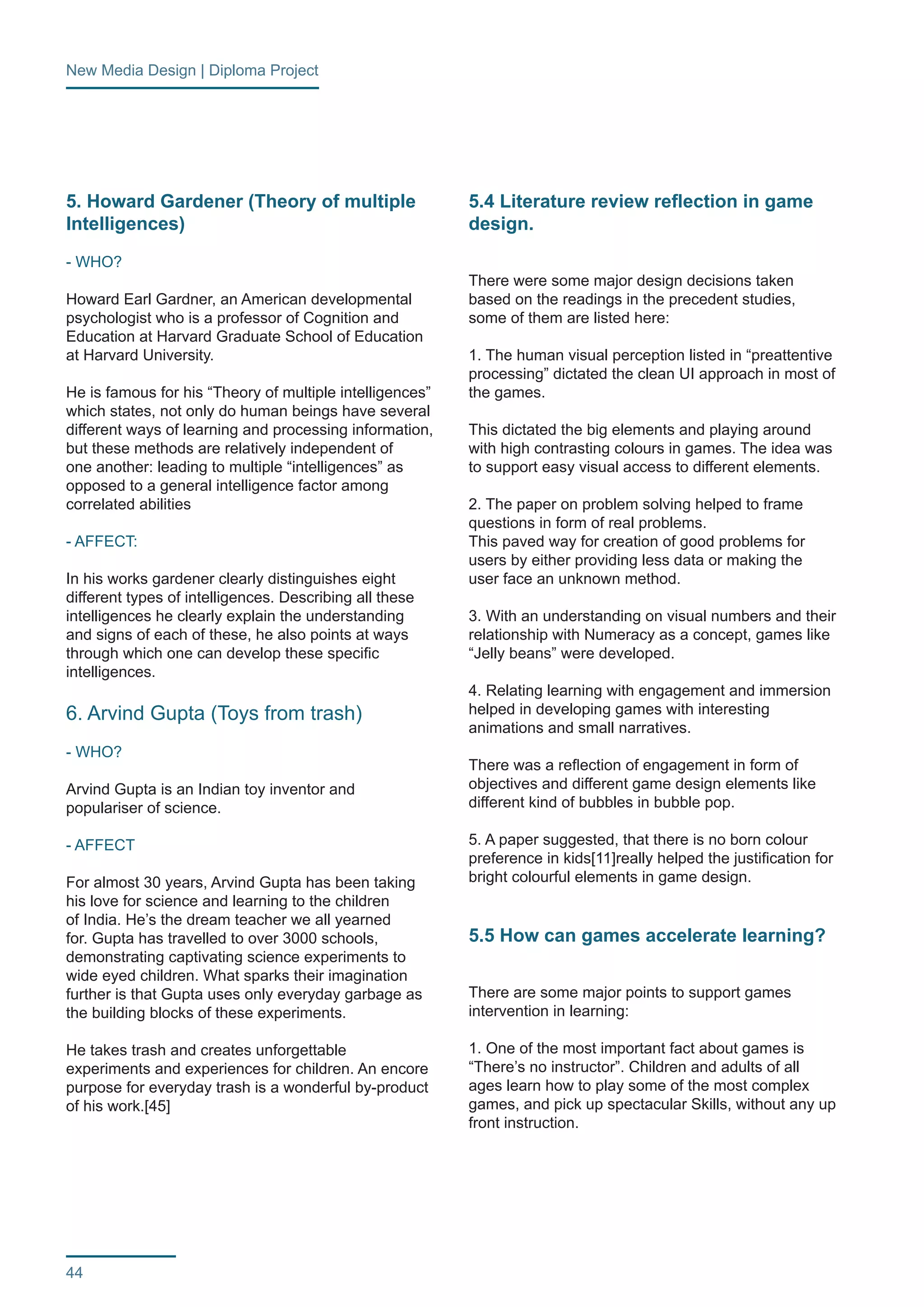 New Media Design | Diploma Project 
44 
5. Howard Gardener (Theory of multiple 
Intelligences) 
- WHO? 
Howard Earl Gardner, an American developmental 
psychologist who is a professor of Cognition and 
Education at Harvard Graduate School of Education 
at Harvard University. 
He is famous for his “Theory of multiple intelligences” 
which states, not only do human beings have several 
different ways of learning and processing information, 
but these methods are relatively independent of 
one another: leading to multiple “intelligences” as 
opposed to a general intelligence factor among 
correlated abilities 
- AFFECT: 
In his works gardener clearly distinguishes eight 
different types of intelligences. Describing all these 
intelligences he clearly explain the understanding 
and signs of each of these, he also points at ways 
through which one can develop these specific 
intelligences. 
6. Arvind Gupta (Toys from trash) 
- WHO? 
Arvind Gupta is an Indian toy inventor and 
populariser of science. 
- AFFECT 
For almost 30 years, Arvind Gupta has been taking 
his love for science and learning to the children 
of India. He’s the dream teacher we all yearned 
for. Gupta has travelled to over 3000 schools, 
demonstrating captivating science experiments to 
wide eyed children. What sparks their imagination 
further is that Gupta uses only everyday garbage as 
the building blocks of these experiments. 
He takes trash and creates unforgettable 
experiments and experiences for children. An encore 
purpose for everyday trash is a wonderful by-product 
of his work.[45] 
5.4 Literature review reflection in game 
design. 
There were some major design decisions taken 
based on the readings in the precedent studies, 
some of them are listed here: 
1. The human visual perception listed in “preattentive 
processing” dictated the clean UI approach in most of 
the games. 
This dictated the big elements and playing around 
with high contrasting colours in games. The idea was 
to support easy visual access to different elements. 
2. The paper on problem solving helped to frame 
questions in form of real problems. 
This paved way for creation of good problems for 
users by either providing less data or making the 
user face an unknown method. 
3. With an understanding on visual numbers and their 
relationship with Numeracy as a concept, games like 
“Jelly beans” were developed. 
4. Relating learning with engagement and immersion 
helped in developing games with interesting 
animations and small narratives. 
There was a reflection of engagement in form of 
objectives and different game design elements like 
different kind of bubbles in bubble pop. 
5. A paper suggested, that there is no born colour 
preference in kids[11]really helped the justification for 
bright colourful elements in game design. 
5.5 How can games accelerate learning? 
There are some major points to support games 
intervention in learning: 
1. One of the most important fact about games is 
“There’s no instructor”. Children and adults of all 
ages learn how to play some of the most complex 
games, and pick up spectacular Skills, without any up 
front instruction. 
 