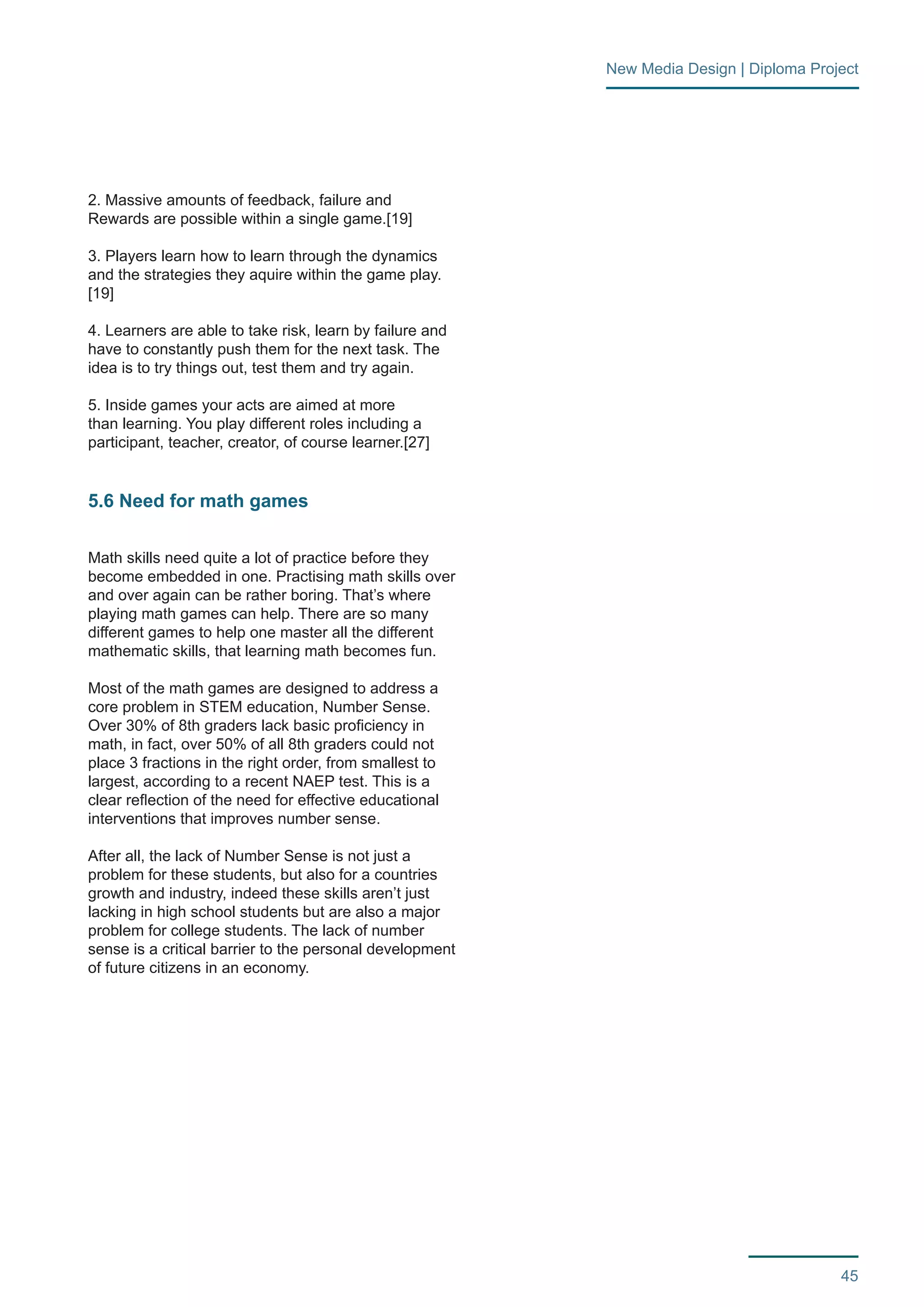 45 
New Media Design | Diploma Project 
2. Massive amounts of feedback, failure and 
Rewards are possible within a single game.[19] 
3. Players learn how to learn through the dynamics 
and the strategies they aquire within the game play. 
[19] 
4. Learners are able to take risk, learn by failure and 
have to constantly push them for the next task. The 
idea is to try things out, test them and try again. 
5. Inside games your acts are aimed at more 
than learning. You play different roles including a 
participant, teacher, creator, of course learner.[27] 
5.6 Need for math games 
Math skills need quite a lot of practice before they 
become embedded in one. Practising math skills over 
and over again can be rather boring. That’s where 
playing math games can help. There are so many 
different games to help one master all the different 
mathematic skills, that learning math becomes fun. 
Most of the math games are designed to address a 
core problem in STEM education, Number Sense. 
Over 30% of 8th graders lack basic proficiency in 
math, in fact, over 50% of all 8th graders could not 
place 3 fractions in the right order, from smallest to 
largest, according to a recent NAEP test. This is a 
clear reflection of the need for effective educational 
interventions that improves number sense. 
After all, the lack of Number Sense is not just a 
problem for these students, but also for a countries 
growth and industry, indeed these skills aren’t just 
lacking in high school students but are also a major 
problem for college students. The lack of number 
sense is a critical barrier to the personal development 
of future citizens in an economy. 
 