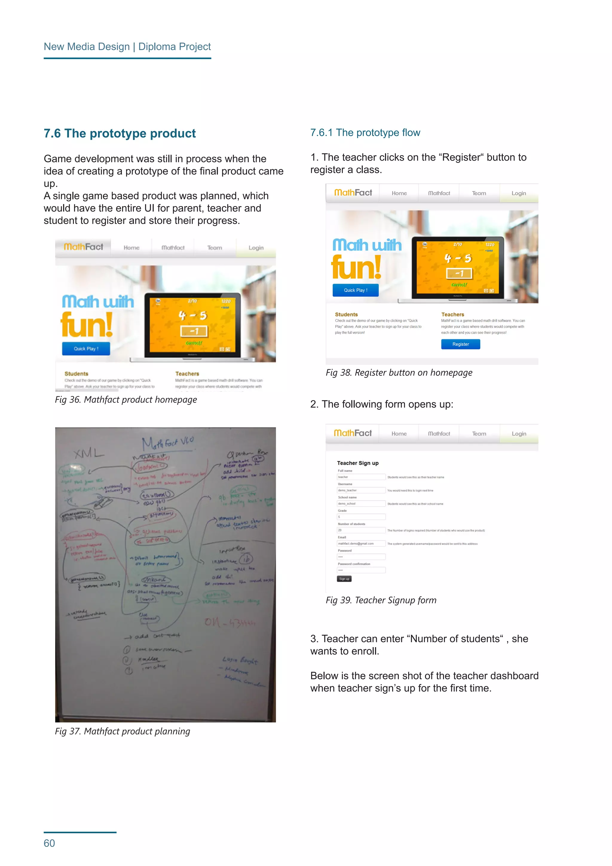 New Media Design | Diploma Project 
60 
7.6 The prototype product 
Game development was still in process when the 
idea of creating a prototype of the final product came 
up. 
A single game based product was planned, which 
would have the entire UI for parent, teacher and 
student to register and store their progress. 
7.6.1 The prototype flow 
1. The teacher clicks on the “Register“ button to 
register a class. 
2. The following form opens up: 
3. Teacher can enter “Number of students“ , she 
wants to enroll. 
Below is the screen shot of the teacher dashboard 
when teacher sign’s up for the first time. 
Fig 36. Mathfact product homepage 
Fig 38. Register button on homepage 
Fig 39. Teacher Signup form 
Fig 37. Mathfact product planning 
 