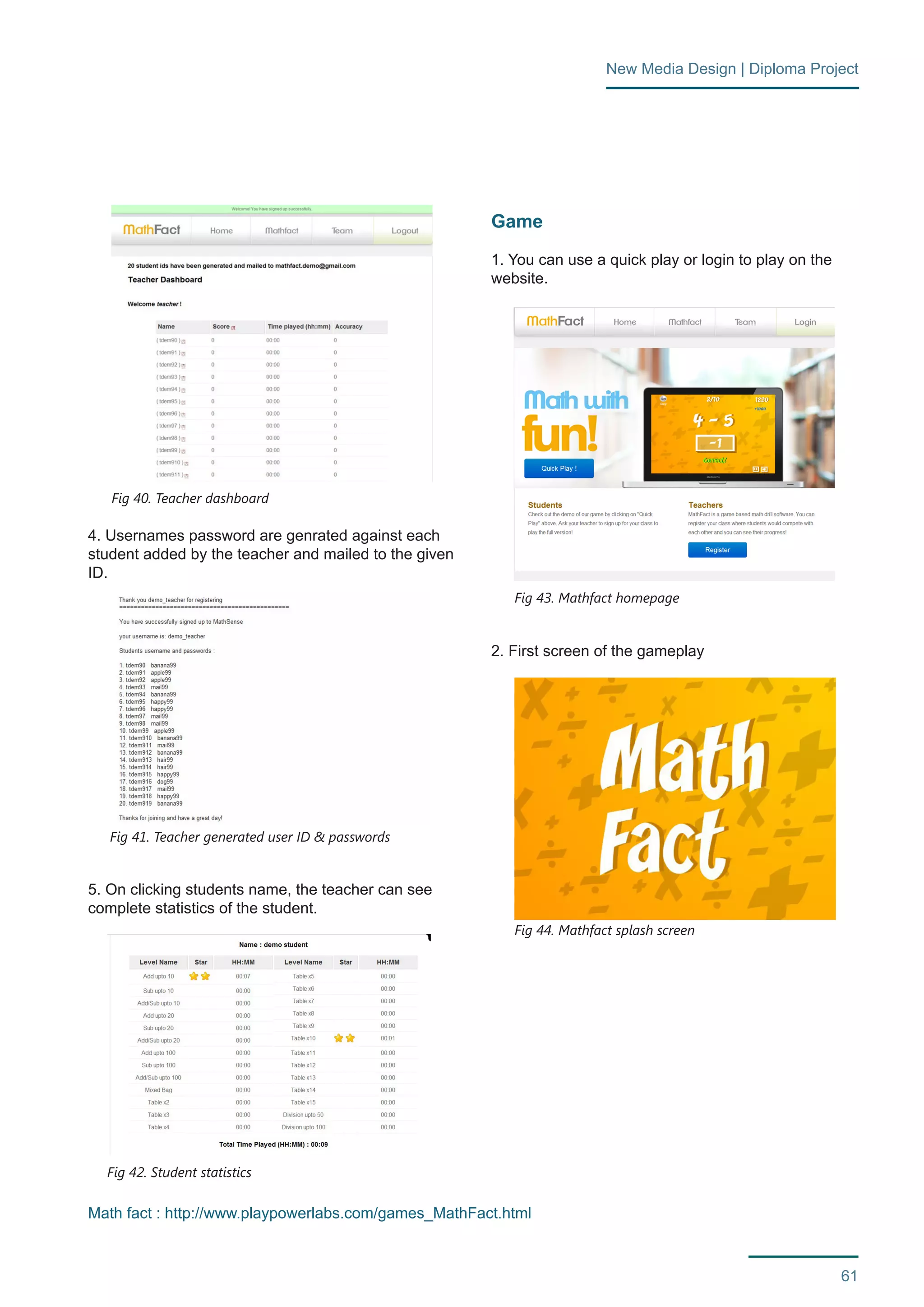 61 
New Media Design | Diploma Project 
4. Usernames password are genrated against each 
student added by the teacher and mailed to the given 
ID. 
5. On clicking students name, the teacher can see 
complete statistics of the student. 
Game 
1. You can use a quick play or login to play on the 
website. 
2. First screen of the gameplay 
Fig 40. Teacher dashboard 
Fig 42. Student statistics 
Fig 43. Mathfact homepage 
Fig 41. Teacher generated user ID & passwords 
Fig 44. Mathfact splash screen 
Math fact : http://www.playpowerlabs.com/games_MathFact.html 
 