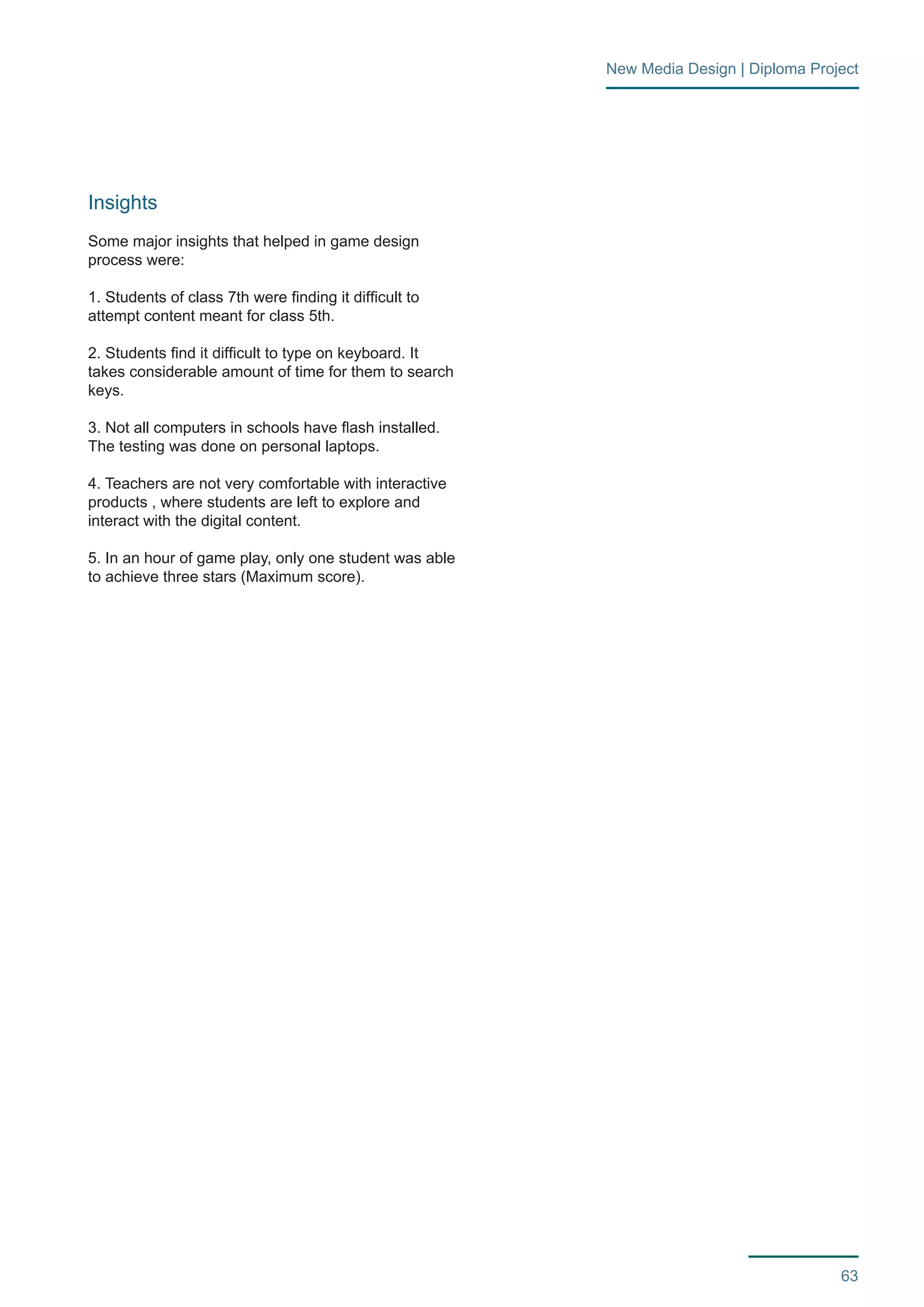 63 
New Media Design | Diploma Project 
Insights 
Some major insights that helped in game design 
process were: 
1. Students of class 7th were finding it difficult to 
attempt content meant for class 5th. 
2. Students find it difficult to type on keyboard. It 
takes considerable amount of time for them to search 
keys. 
3. Not all computers in schools have flash installed. 
The testing was done on personal laptops. 
4. Teachers are not very comfortable with interactive 
products , where students are left to explore and 
interact with the digital content. 
5. In an hour of game play, only one student was able 
to achieve three stars (Maximum score). 
 