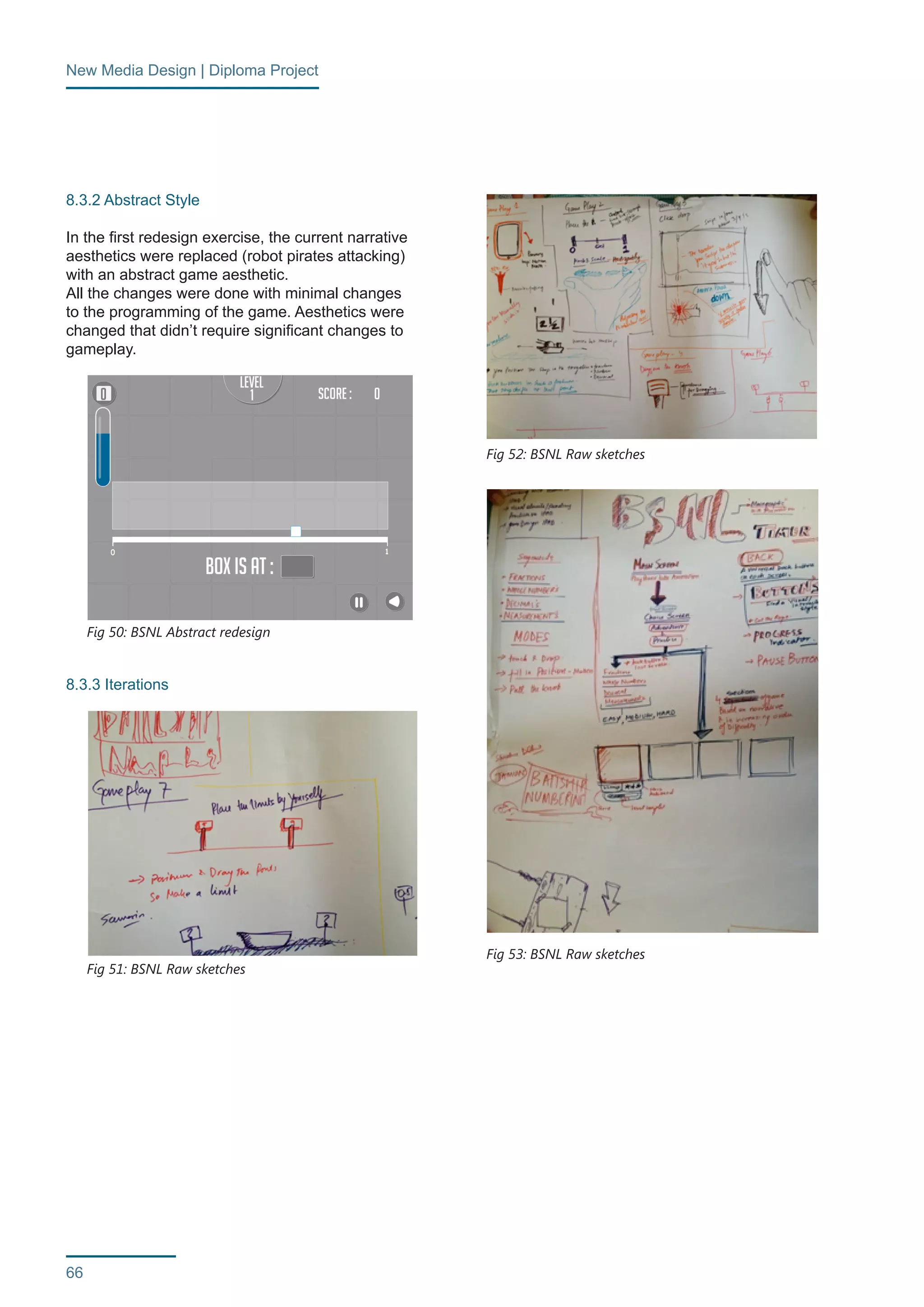 New Media Design | Diploma Project 
66 
8.3.2 Abstract Style 
In the first redesign exercise, the current narrative 
aesthetics were replaced (robot pirates attacking) 
with an abstract game aesthetic. 
All the changes were done with minimal changes 
to the programming of the game. Aesthetics were 
changed that didn’t require significant changes to 
gameplay. 
8.3.3 Iterations 
Fig 50: BSNL Abstract redesign 
Fig 51: BSNL Raw sketches 
Fig 52: BSNL Raw sketches 
Fig 53: BSNL Raw sketches 
 