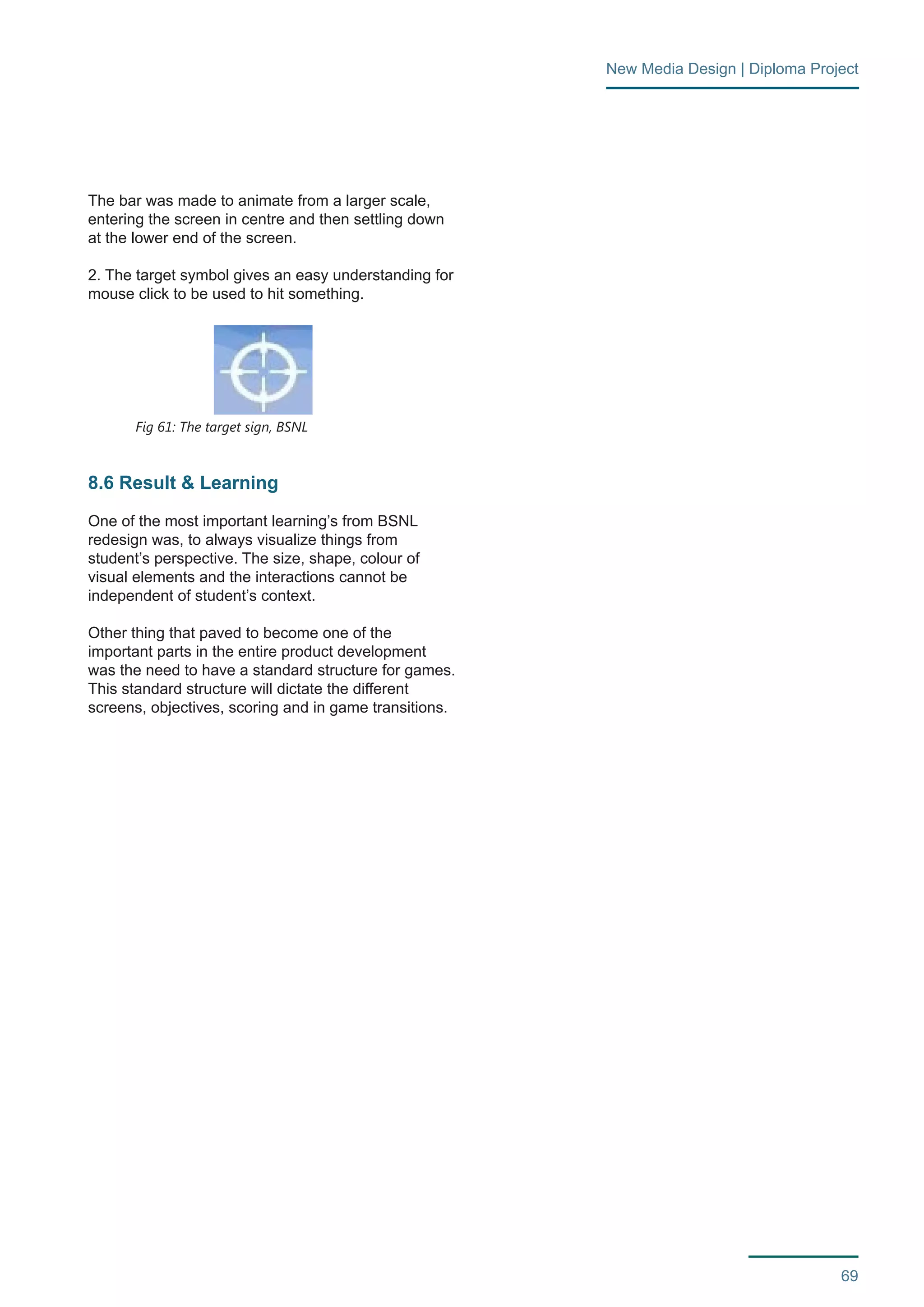 69 
New Media Design | Diploma Project 
The bar was made to animate from a larger scale, 
entering the screen in centre and then settling down 
at the lower end of the screen. 
2. The target symbol gives an easy understanding for 
mouse click to be used to hit something. 
8.6 Result & Learning 
One of the most important learning’s from BSNL 
redesign was, to always visualize things from 
student’s perspective. The size, shape, colour of 
visual elements and the interactions cannot be 
independent of student’s context. 
Other thing that paved to become one of the 
important parts in the entire product development 
was the need to have a standard structure for games. 
This standard structure will dictate the different 
screens, objectives, scoring and in game transitions. 
Fig 61: The target sign, BSNL 
 