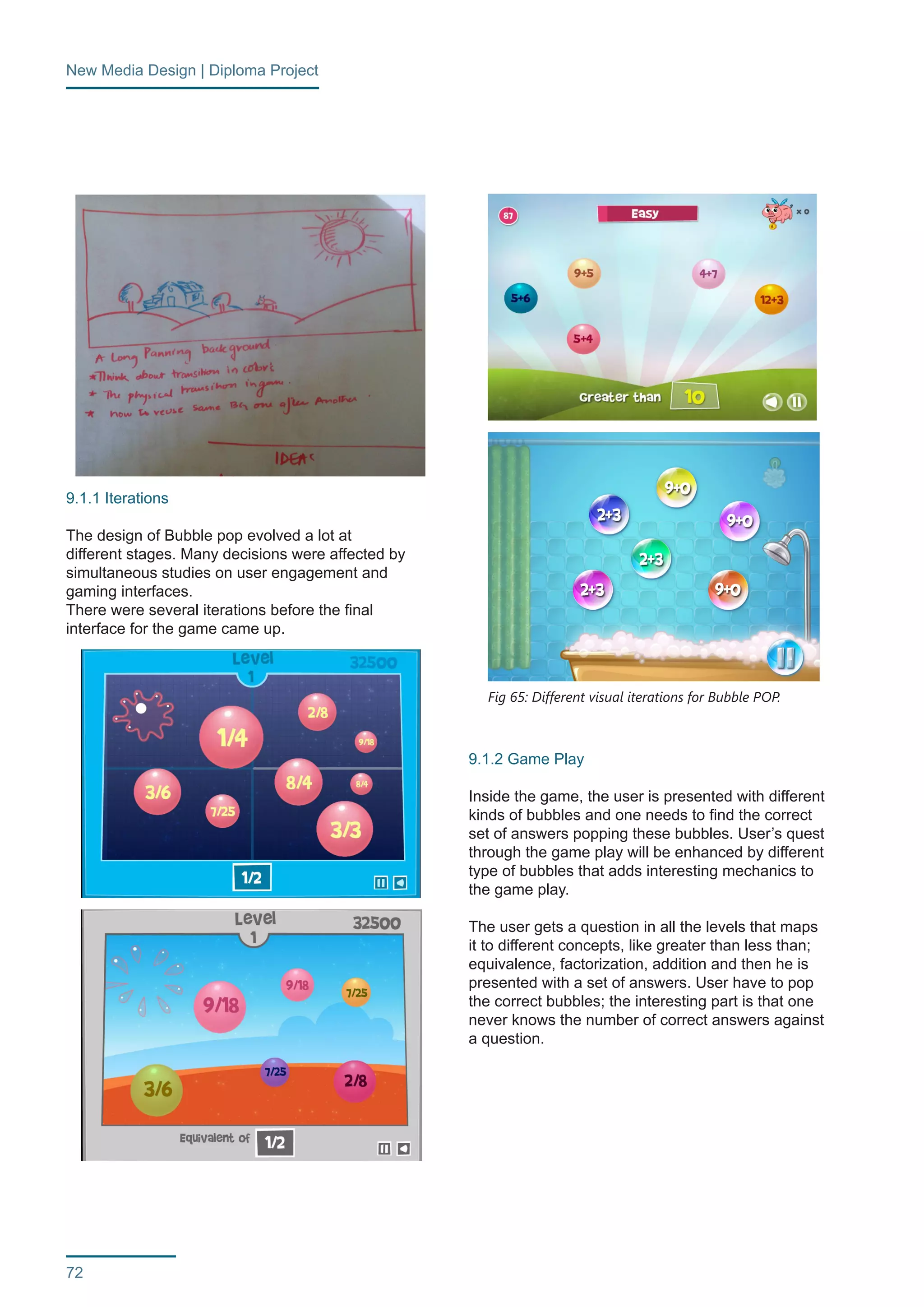 New Media Design | Diploma Project 
72 
9.1.1 Iterations 
The design of Bubble pop evolved a lot at 
different stages. Many decisions were affected by 
simultaneous studies on user engagement and 
gaming interfaces. 
There were several iterations before the final 
interface for the game came up. 
9.1.2 Game Play 
Inside the game, the user is presented with different 
kinds of bubbles and one needs to find the correct 
set of answers popping these bubbles. User’s quest 
through the game play will be enhanced by different 
type of bubbles that adds interesting mechanics to 
the game play. 
The user gets a question in all the levels that maps 
it to different concepts, like greater than less than; 
equivalence, factorization, addition and then he is 
presented with a set of answers. User have to pop 
the correct bubbles; the interesting part is that one 
never knows the number of correct answers against 
a question. 
Fig 64: Bubble POP background ideation 
Fig 65: Different visual iterations for Bubble POP. 
 