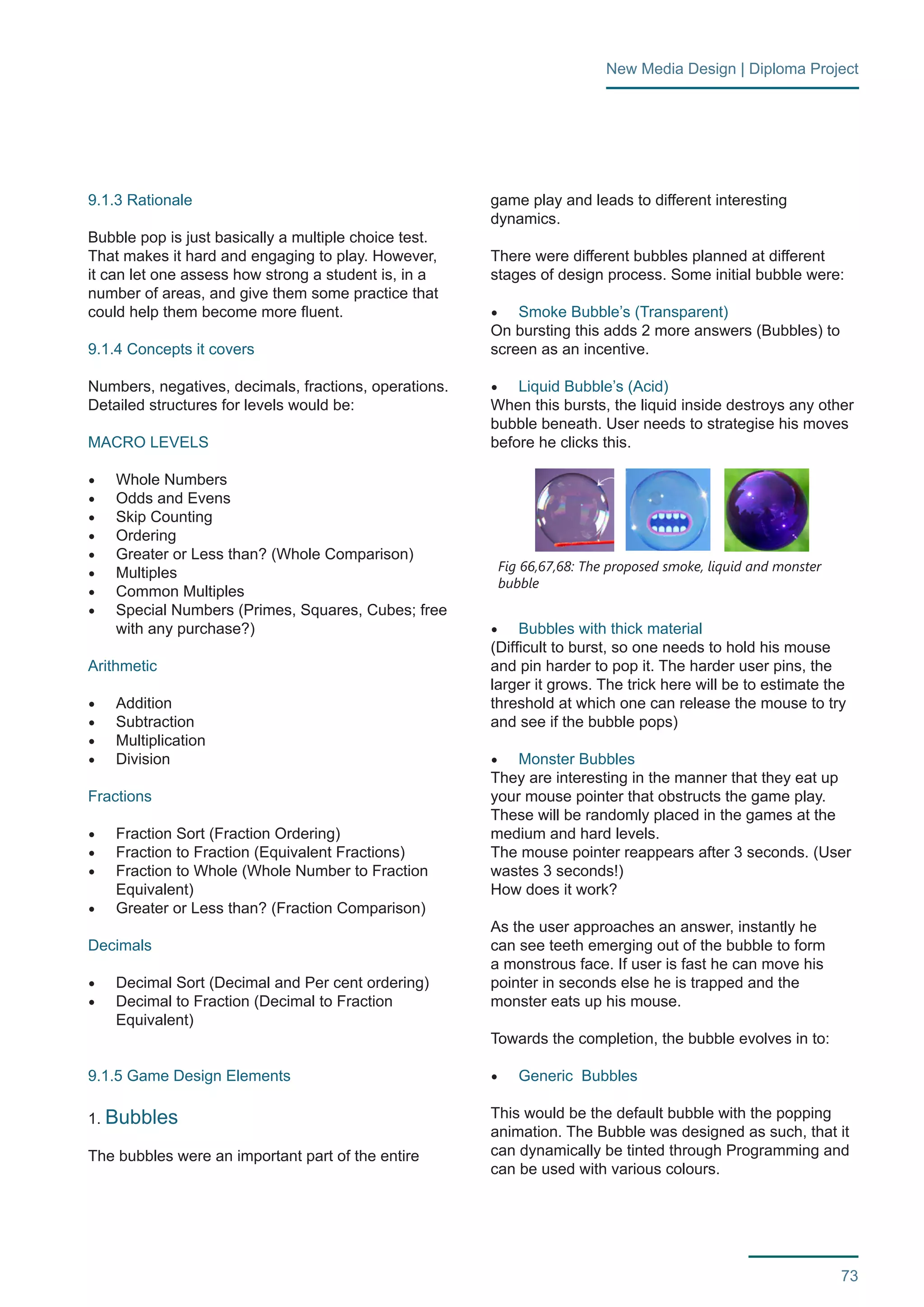 73 
New Media Design | Diploma Project 
9.1.3 Rationale 
Bubble pop is just basically a multiple choice test. 
That makes it hard and engaging to play. However, 
it can let one assess how strong a student is, in a 
number of areas, and give them some practice that 
could help them become more fluent. 
9.1.4 Concepts it covers 
Numbers, negatives, decimals, fractions, operations. 
Detailed structures for levels would be: 
MACRO LEVELS 
• Whole Numbers 
• Odds and Evens 
• Skip Counting 
• Ordering 
• Greater or Less than? (Whole Comparison) 
• Multiples 
• Common Multiples 
• Special Numbers (Primes, Squares, Cubes; free 
with any purchase?) 
Arithmetic 
• Addition 
• Subtraction 
• Multiplication 
• Division 
Fractions 
• Fraction Sort (Fraction Ordering) 
• Fraction to Fraction (Equivalent Fractions) 
• Fraction to Whole (Whole Number to Fraction 
Equivalent) 
• Greater or Less than? (Fraction Comparison) 
Decimals 
• Decimal Sort (Decimal and Per cent ordering) 
• Decimal to Fraction (Decimal to Fraction 
Equivalent) 
9.1.5 Game Design Elements 
1. Bubbles 
The bubbles were an important part of the entire 
game play and leads to different interesting 
dynamics. 
There were different bubbles planned at different 
stages of design process. Some initial bubble were: 
• Smoke Bubble’s (Transparent) 
On bursting this adds 2 more answers (Bubbles) to 
screen as an incentive. 
• Liquid Bubble’s (Acid) 
When this bursts, the liquid inside destroys any other 
bubble beneath. User needs to strategise his moves 
before he clicks this. 
• Bubbles with thick material 
(Difficult to burst, so one needs to hold his mouse 
and pin harder to pop it. The harder user pins, the 
larger it grows. The trick here will be to estimate the 
threshold at which one can release the mouse to try 
and see if the bubble pops) 
• Monster Bubbles 
They are interesting in the manner that they eat up 
your mouse pointer that obstructs the game play. 
These will be randomly placed in the games at the 
medium and hard levels. 
The mouse pointer reappears after 3 seconds. (User 
wastes 3 seconds!) 
How does it work? 
As the user approaches an answer, instantly he 
can see teeth emerging out of the bubble to form 
a monstrous face. If user is fast he can move his 
pointer in seconds else he is trapped and the 
monster eats up his mouse. 
Towards the completion, the bubble evolves in to: 
• Generic Bubbles 
This would be the default bubble with the popping 
animation. The Bubble was designed as such, that it 
can dynamically be tinted through Programming and 
can be used with various colours. 
Fig 66,67,68: The proposed smoke, liquid and monster 
bubble 
 