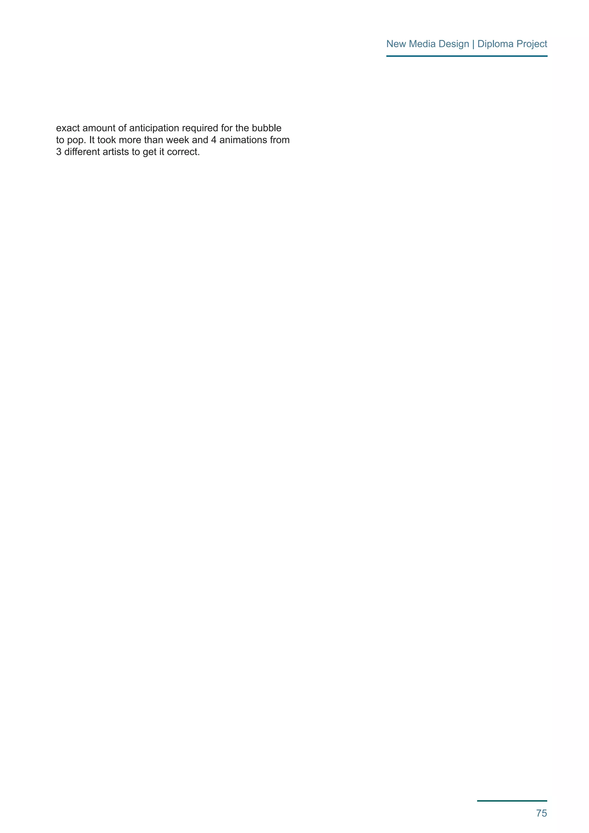 75 
New Media Design | Diploma Project 
exact amount of anticipation required for the bubble 
to pop. It took more than week and 4 animations from 
3 different artists to get it correct. 
 