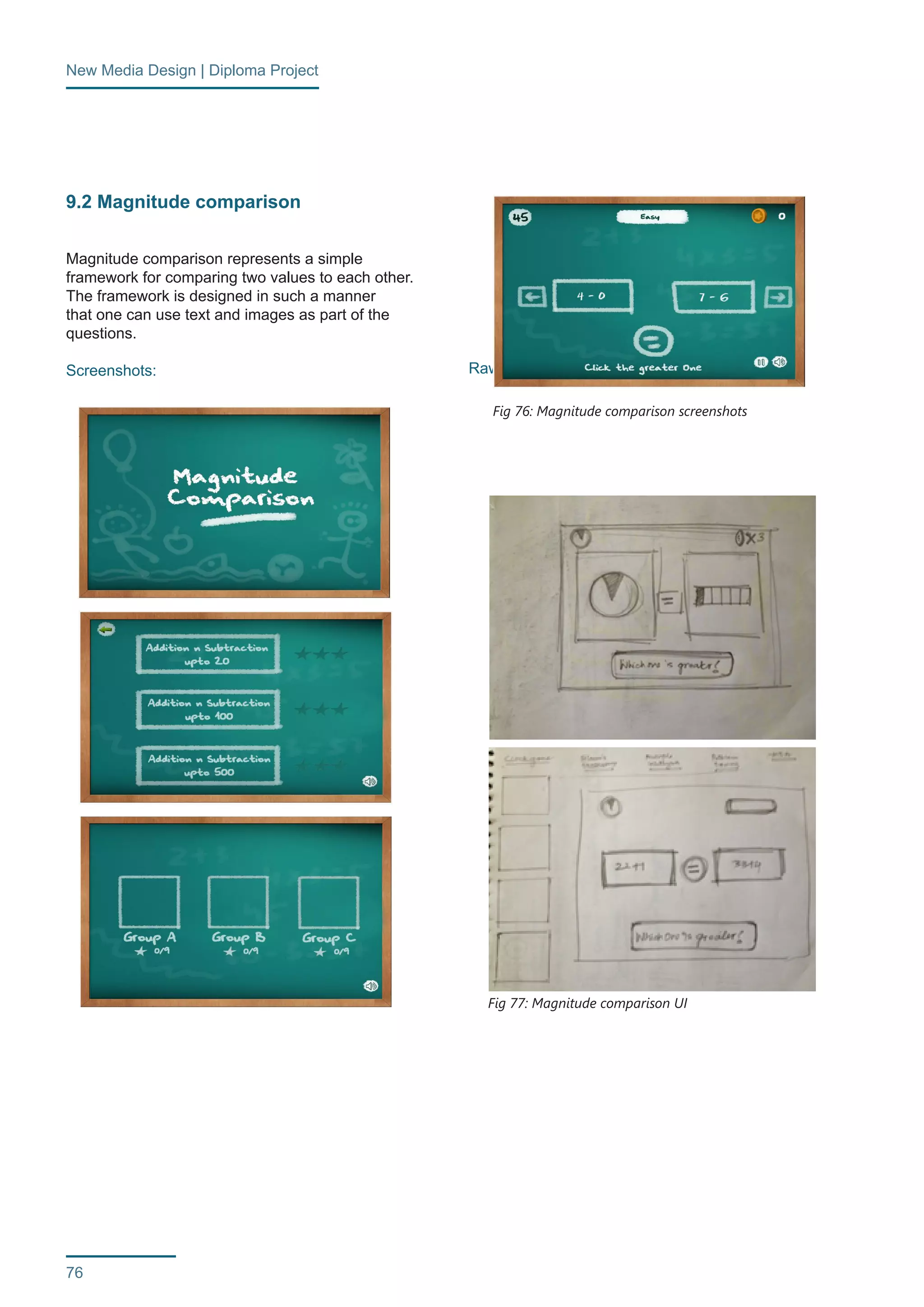 New Media Design | Diploma Project 
76 
9.2 Magnitude comparison 
Magnitude comparison represents a simple 
framework for comparing two values to each other. 
The framework is designed in such a manner 
that one can use text and images as part of the 
questions. 
Screenshots: Raw sketches: 
Fig 76: Magnitude comparison screenshots 
Fig 77: Magnitude comparison UI 
 
