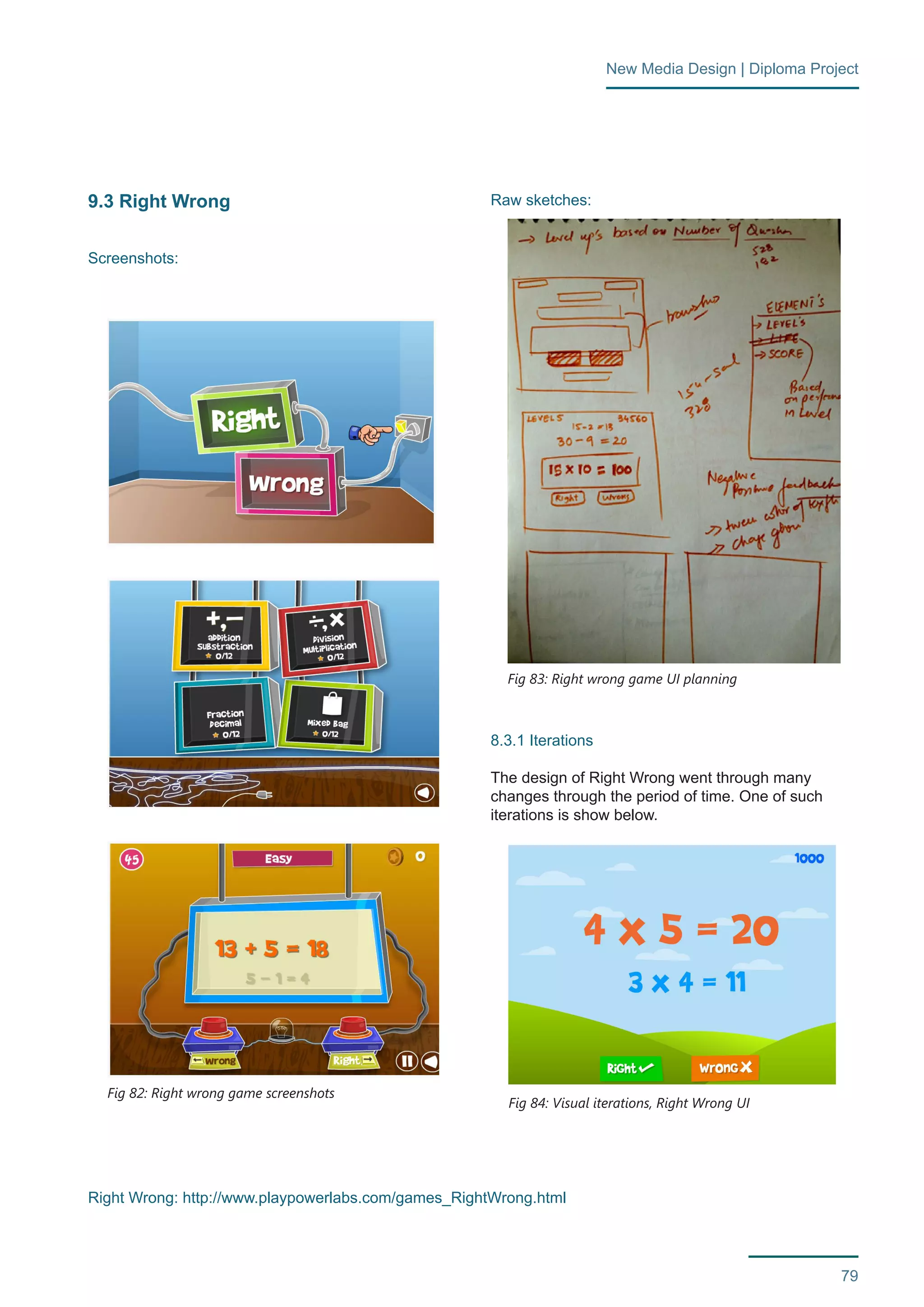 79 
New Media Design | Diploma Project 
9.3 Right Wrong 
Screenshots: 
Raw sketches: 
8.3.1 Iterations 
The design of Right Wrong went through many 
changes through the period of time. One of such 
iterations is show below. 
Fig 82: Right wrong game screenshots 
Fig 83: Right wrong game UI planning 
Fig 84: Visual iterations, Right Wrong UI 
Right Wrong: http://www.playpowerlabs.com/games_RightWrong.html 
 