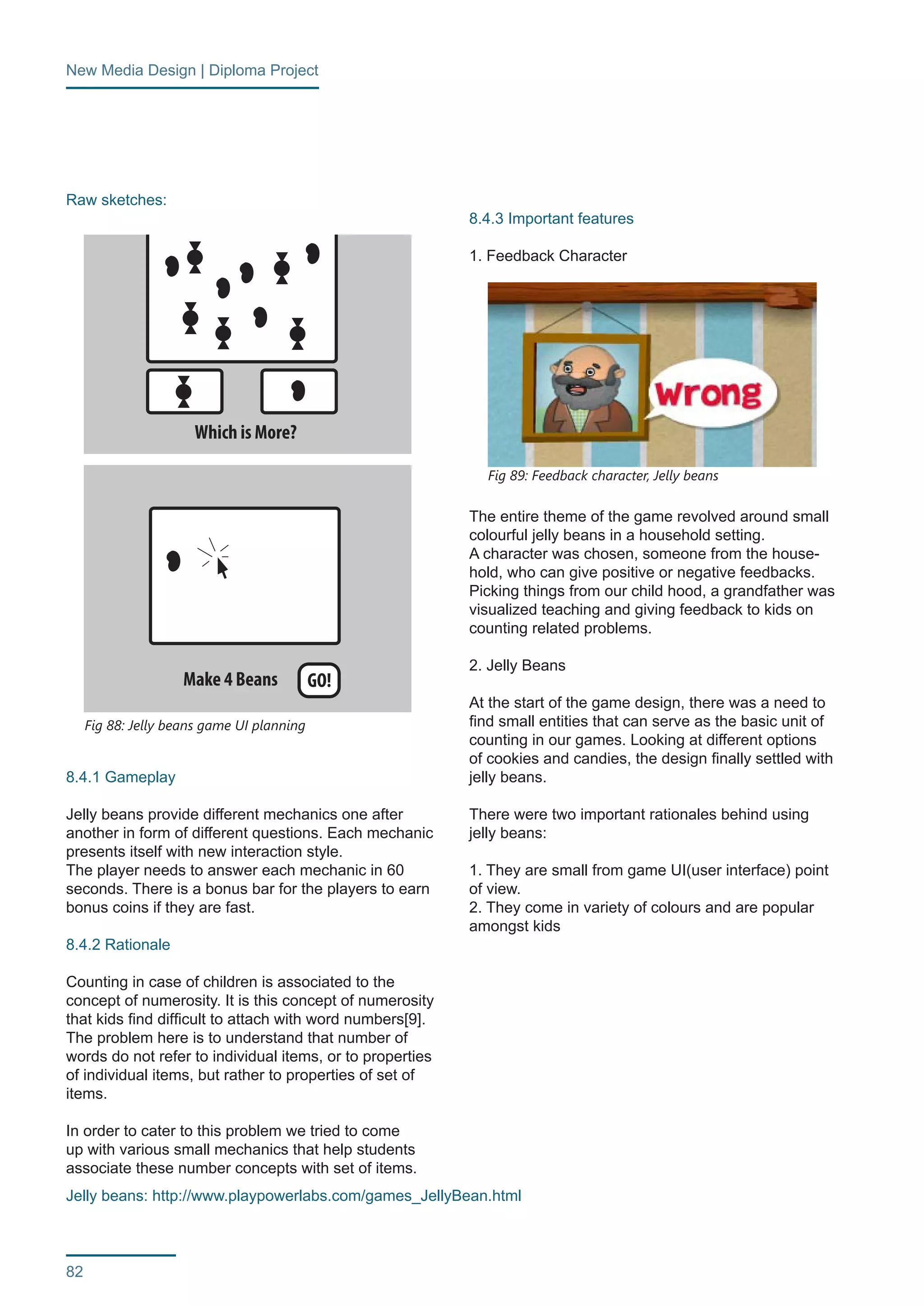 New Media Design | Diploma Project 
82 
Raw sketches: 
8.4.1 Gameplay 
Jelly beans provide different mechanics one after 
another in form of different questions. Each mechanic 
presents itself with new interaction style. 
The player needs to answer each mechanic in 60 
seconds. There is a bonus bar for the players to earn 
bonus coins if they are fast. 
8.4.2 Rationale 
Counting in case of children is associated to the 
concept of numerosity. It is this concept of numerosity 
that kids find difficult to attach with word numbers[9]. 
The problem here is to understand that number of 
words do not refer to individual items, or to properties 
of individual items, but rather to properties of set of 
items. 
In order to cater to this problem we tried to come 
up with various small mechanics that help students 
associate these number concepts with set of items. 
8.4.3 Important features 
1. Feedback Character 
The entire theme of the game revolved around small 
colourful jelly beans in a household setting. 
A character was chosen, someone from the house-hold, 
who can give positive or negative feedbacks. 
Picking things from our child hood, a grandfather was 
visualized teaching and giving feedback to kids on 
counting related problems. 
2. Jelly Beans 
At the start of the game design, there was a need to 
find small entities that can serve as the basic unit of 
counting in our games. Looking at different options 
of cookies and candies, the design finally settled with 
jelly beans. 
There were two important rationales behind using 
jelly beans: 
1. They are small from game UI(user interface) point 
of view. 
2. They come in variety of colours and are popular 
amongst kids 
Fig 89: Feedback character, Jelly beans 
Make 4 Beans 
Which is More? 
GO! 
How Many? 12 GO! 
Number Sense 
Counting 
Counting to multiplying 
to estimating to combinations 
0-6 
6-12 
12-50 
50-100 
100-500 
500-? 
Fig 88: Jelly beans game UI planning 
Jelly beans: http://www.playpowerlabs.com/games_JellyBean.html 
 