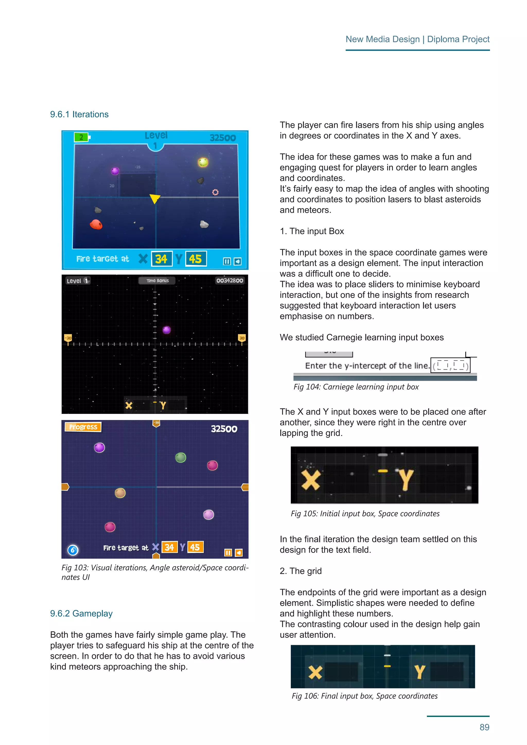 89 
New Media Design | Diploma Project 
9.6.1 Iterations 
9.6.2 Gameplay 
Both the games have fairly simple game play. The 
player tries to safeguard his ship at the centre of the 
screen. In order to do that he has to avoid various 
kind meteors approaching the ship. 
The player can fire lasers from his ship using angles 
in degrees or coordinates in the X and Y axes. 
The idea for these games was to make a fun and 
engaging quest for players in order to learn angles 
and coordinates. 
It’s fairly easy to map the idea of angles with shooting 
and coordinates to position lasers to blast asteroids 
and meteors. 
1. The input Box 
The input boxes in the space coordinate games were 
important as a design element. The input interaction 
was a difficult one to decide. 
The idea was to place sliders to minimise keyboard 
interaction, but one of the insights from research 
suggested that keyboard interaction let users 
emphasise on numbers. 
We studied Carnegie learning input boxes 
The X and Y input boxes were to be placed one after 
another, since they were right in the centre over 
lapping the grid. 
In the final iteration the design team settled on this 
design for the text field. 
2. The grid 
The endpoints of the grid were important as a design 
element. Simplistic shapes were needed to define 
and highlight these numbers. 
The contrasting colour used in the design help gain 
user attention. 
Fig 103: Visual iterations, Angle asteroid/Space coordi-nates 
UI 
Fig 104: Carniege learning input box 
Fig 105: Initial input box, Space coordinates 
Fig 106: Final input box, Space coordinates 
 