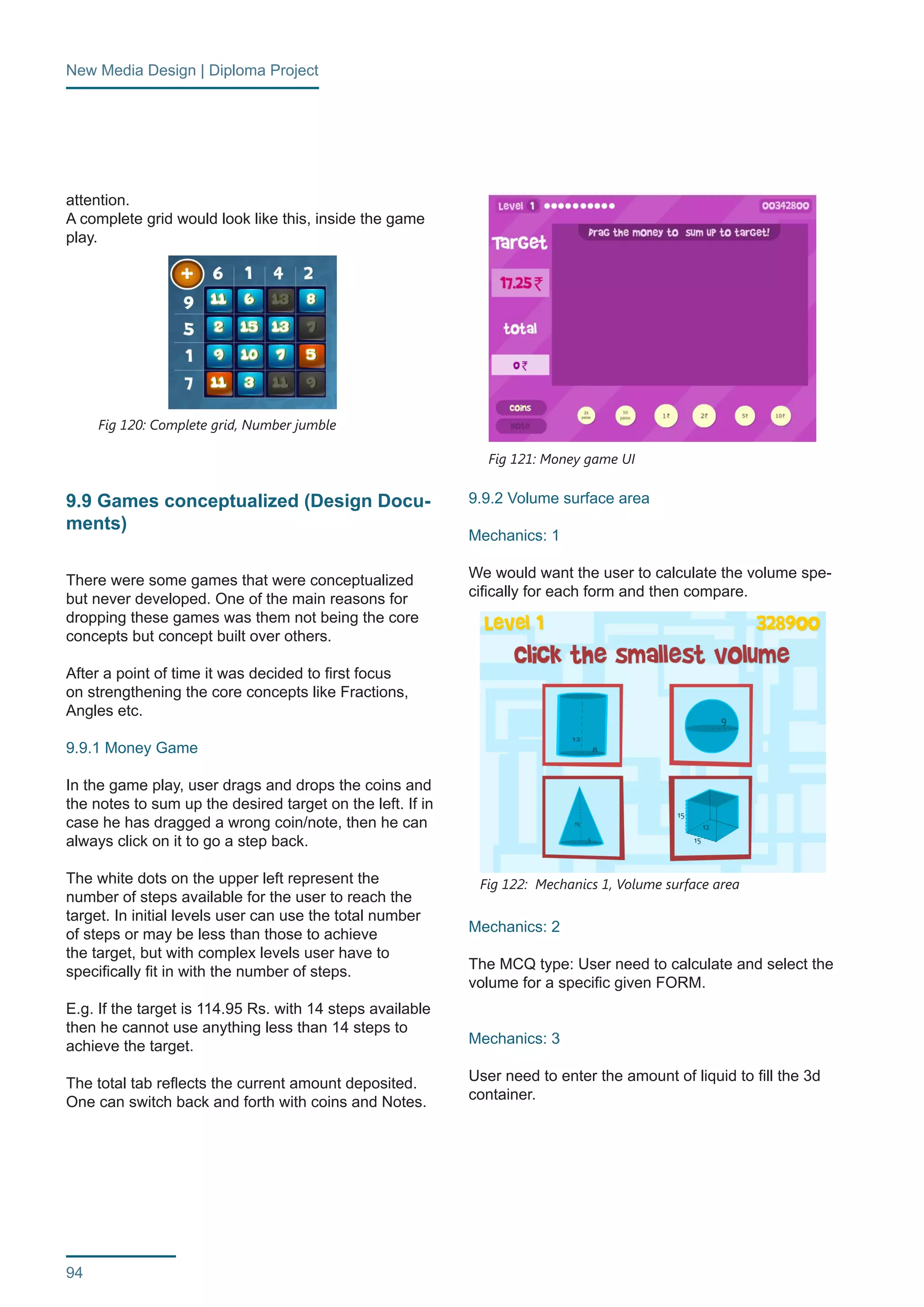 New Media Design | Diploma Project 
94 
attention. 
A complete grid would look like this, inside the game 
play. 
9.9 Games conceptualized (Design Docu-ments) 
There were some games that were conceptualized 
but never developed. One of the main reasons for 
dropping these games was them not being the core 
concepts but concept built over others. 
After a point of time it was decided to first focus 
on strengthening the core concepts like Fractions, 
Angles etc. 
9.9.1 Money Game 
In the game play, user drags and drops the coins and 
the notes to sum up the desired target on the left. If in 
case he has dragged a wrong coin/note, then he can 
always click on it to go a step back. 
The white dots on the upper left represent the 
number of steps available for the user to reach the 
target. In initial levels user can use the total number 
of steps or may be less than those to achieve 
the target, but with complex levels user have to 
specifically fit in with the number of steps. 
E.g. If the target is 114.95 Rs. with 14 steps available 
then he cannot use anything less than 14 steps to 
achieve the target. 
The total tab reflects the current amount deposited. 
One can switch back and forth with coins and Notes. 
9.9.2 Volume surface area 
Mechanics: 1 
We would want the user to calculate the volume spe-cifically 
for each form and then compare. 
Mechanics: 2 
The MCQ type: User need to calculate and select the 
volume for a specific given FORM. 
Mechanics: 3 
User need to enter the amount of liquid to fill the 3d 
container. 
Fig 120: Complete grid, Number jumble 
Fig 121: Money game UI 
Fig 122: Mechanics 1, Volume surface area 
 