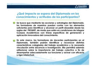 ¿Qué impacto se espera del Diplomado en los
    conocimientos y actitudes de los participantes?

•   Se busca que mediante las acciones y estrategias del Diplomado,
    los formadores de maestros puedan contar con los elementos
    suficientes para identificar y alcanzar un perfil deseable desde las
    reglas del PROMEP, de modo que estén en condiciones de integrar
    Cuerpos Académicos con líneas específicas de generación y
    aplicación innovadora del conocimiento.

•   En este marco, los formadores de docentes participantes en el
    Diplomado, también podrán identificar y reconocer distintas
    características colegiadas del trabajo académico y la necesaria
    vinculación entre docencia e investigación. Ello permitirá además
    reflexionar sobre la importancia del trabajo colectivo a fin de
    desempeñar adecuadamente sus funciones y actuar con eficacia
    y rigor intelectual.
 