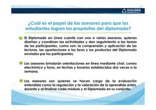 ¿Cuál es el papel de los asesores para que los
   estudiantes logren los propósitos del diplomado?

• El Diplomado en Línea cuenta con uno o varios asesores, quienes
  diseñan y coordinan las actividades y dan seguimiento a las tareas
  de los participantes, como son: la comprensión y aplicación de las
  lecturas, las aportaciones a los foros y los productos del Diplomado
  enviados por los participantes.

• Los asesores brindarán orientaciones en línea mediante chat, correo
  electrónico y foros, en fechas y horarios establecidos dos veces a la
  semana.

• Los asesores son quienes se hacen cargo de la evaluación
  entendida como la regulación y la valoración de lo aprendido antes,
  durante y al finalizar cada módulo y el Diplomado en su conjunto.
 
