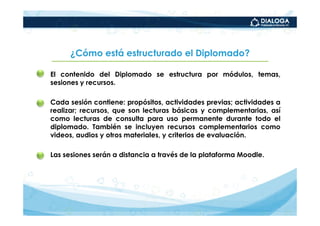 ¿Cómo está estructurado el Diplomado?

• El contenido del Diplomado se estructura por módulos, temas,
  sesiones y recursos.

• Cada sesión contiene: propósitos, actividades previas; actividades a
  realizar; recursos, que son lecturas básicas y complementarias, así
  como lecturas de consulta para uso permanente durante todo el
  diplomado. También se incluyen recursos complementarios como
  videos, audios y otros materiales, y criterios de evaluación.

• Las sesiones serán a distancia a través de la plataforma Moodle.
 
