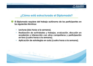 ¿Cómo está estructurado el Diplomado?

• El Diplomado requiere del trabajo autónomo de los participantes en
  los siguientes términos:

   • Lecturas (dos horas a la semana).
   • Realización de actividades y trabajos, evaluación, discusión en
     academia o interacción con otros compañeros y participación
     en foro (cuatro horas a la semana).
   • Aplicación de estrategias en aula (cuatro horas a la semana).
 