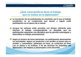 ¿Qué características tiene el trabajo
              que se realiza en el diplomado?
• La inscripción de los participantes es voluntaria, por lo que el trabajo
  académico es un compromiso que asume y regula cada
  participante con el apoyo de su asesor.

• Aunque las sesiones están previstas con tiempo suficiente para
  efectuar el trabajo correspondiente, es deseable que los
  participantes adquieran una disciplina que les permita autorregular y
  sistematizar su trabajo semanalmente.

• Según el número de horas planeadas, los participantes desempeñan
  sus actividades, logran sus productos y los remiten al asesor para su
  revisión y comentarios, participan en foros, se contactan en línea
  con su asesor y se evalúan, a fin de alcanzar los propósitos del
  diplomado y de mejorar su desempeño como docentes.
 