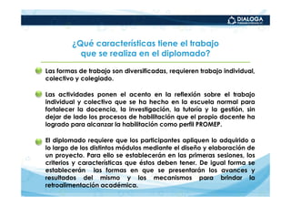 ¿Qué características tiene el trabajo
              que se realiza en el diplomado?

• Las formas de trabajo son diversificadas, requieren trabajo individual,
  colectivo y colegiado.

• Las actividades ponen el acento en la reflexión sobre el trabajo
  individual y colectivo que se ha hecho en la escuela normal para
  fortalecer la docencia, la investigación, la tutoría y la gestión, sin
  dejar de lado los procesos de habilitación que el propio docente ha
  logrado para alcanzar la habilitación como perfil PROMEP.

• El diplomado requiere que los participantes apliquen lo adquirido a
  lo largo de los distintos módulos mediante el diseño y elaboración de
  un proyecto. Para ello se establecerán en las primeras sesiones, los
  criterios y características que éstos deben tener. De igual forma se
  establecerán las formas en que se presentarán los avances y
  resultados del mismo y los mecanismos para brindar la
  retroalimentación académica.
 