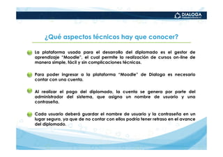 ¿Qué aspectos técnicos hay que conocer?

•   La plataforma usada para el desarrollo del diplomado es el gestor de
    aprendizaje “Moodle”, el cual permite la realización de cursos on-line de
    manera simple, fácil y sin complicaciones técnicas.

•   Para poder ingresar a la plataforma “Moodle” de Dialoga es necesario
    contar con una cuenta.

•   Al realizar el pago del diplomado, la cuenta se genera por parte del
    administrador del sistema, que asigna un nombre de usuario y una
    contraseña.

•   Cada usuario deberá guardar el nombre de usuario y la contraseña en un
    lugar seguro, ya que de no contar con ellos podría tener retraso en el avance
    del diplomado.
 