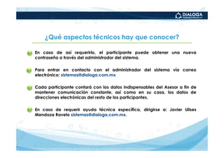 ¿Qué aspectos técnicos hay que conocer?

•   En caso de así requerirlo, el participante puede obtener una nueva
    contraseña a través del administrador del sistema.

•   Para entrar en contacto con el administrador del sistema vía correo
    electrónico: sistemas@dialoga.com.mx

•   Cada participante contará con los datos indispensables del Asesor a fin de
    mantener comunicación constante, así como en su casa, los datos de
    direcciones electrónicas del resto de los participantes.

•   En caso de requerir ayuda técnica específica, dirigirse a: Javier Ulises
    Mendoza Ravelo sistemas@dialoga.com.mx.
 