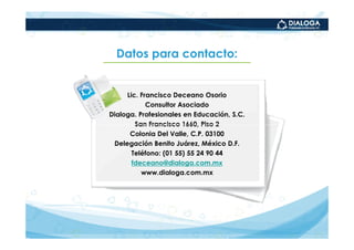Datos para contacto:


     Lic. Francisco Deceano Osorio
            Consultor Asociado
Dialoga. Profesionales en Educación, S.C.
        San Francisco 1660, Piso 2
      Colonia Del Valle, C.P. 03100
 Delegación Benito Juárez, México D.F.
       Teléfono: (01 55) 55 24 90 44
       fdeceano@dialoga.com.mx
          www.dialoga.com.mx
 
