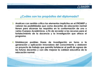 ¿Cuáles son los propósitos del diplomado?

3. Analicen con sentido crítico los elementos implícitos en el PROMEP y
   valoren las posibilidades que como docentes de educación normal
   tienen para alcanzar los requisitos en la conformación de uno o
   varios Cuerpos Académicos, a fin de acceder a los recursos para el
   fortalecimiento de la docencia y la investigación que ofrece el
   programa.

4. Establezcan posibles líneas de investigación en torno a la
   generación y aplicación innovadora del conocimiento y elaboren
   un proyecto de trabajo que permita fortalecer el perfil de egreso de
   los futuros docentes y con ello mejorar la calidad educativa de la
   educación normal.
 