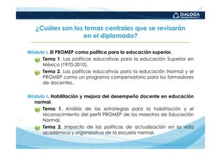 ¿Cuáles son los temas centrales que se revisarán
                  en el diplomado?

Módulo I. El PROMEP como política para la educación superior.
   – Tema 1. Las políticas educativas para la educación Superior en
     México (1970-2010).
   – Tema 2. Las políticas educativas para la educación Normal y el
     PROMEP como un programa compensatorio para los formadores
     de docentes.

Módulo I. Habilitación y mejora del desempeño docente en educación
  normal.
  • Tema 1. Análisis de las estrategias para la habilitación y el
     reconocimiento del perfil PROMEP de los maestros de Educación
     Normal.
  • Tema 2. Impacto de las políticas de actualización en la vida
     académica y organizativa de la escuela normal.
 