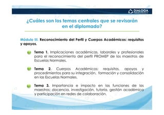 ¿Cuáles son los temas centrales que se revisarán
                  en el diplomado?

Módulo III. Reconocimiento del Perfil y Cuerpos Académicos: requisitos
y apoyos.

    •   Tema 1. Implicaciones académicas, laborales y profesionales
        para el reconocimiento del perfil PROMEP de los maestros de
        Escuelas Normales.

    •   Tema 2. Cuerpos Académicos: requisitos, apoyos y
        procedimientos para su integración, formación y consolidación
        en las Escuelas Normales.

    •   Tema 3. Importancia e impacto en las funciones de los
        maestros: docencia, investigación, tutoría, gestión académica
        y participación en redes de colaboración.
 