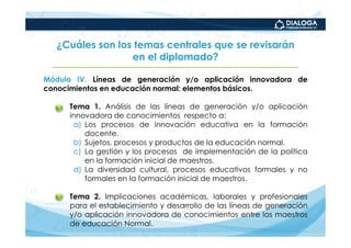 ¿Cuáles son los temas centrales que se revisarán
                 en el diplomado?

Módulo IV. Líneas de generación y/o aplicación innovadora de
conocimientos en educación normal: elementos básicos.

   •   Tema 1. Análisis de las líneas de generación y/o aplicación
       innovadora de conocimientos respecto a:
        a) Los procesos de innovación educativa en la formación
           docente.
        b) Sujetos, procesos y productos de la educación normal.
        c) La gestión y los procesos de implementación de la política
           en la formación inicial de maestros.
        d) La diversidad cultural, procesos educativos formales y no
           formales en la formación inicial de maestros.

   •   Tema 2. Implicaciones académicas, laborales y profesionales
       para el establecimiento y desarrollo de las líneas de generación
       y/o aplicación innovadora de conocimientos entre los maestros
       de educación Normal.
 