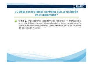 ¿Cuáles son los temas centrales que se revisarán
               en el diplomado?

•   Tema 2. Implicaciones académicas, laborales y profesionales
    para el establecimiento y desarrollo de las líneas de generación
    y/o aplicación innovadora de conocimientos entre los maestros
    de educación Normal.
 