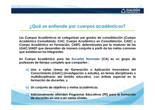 ¿Qué se entiende por cuerpos académicos?

Los Cuerpos Académicos se categorizan por grados de consolidación (Cuerpo
Académico Consolidado, CAC; Cuerpo Académico en Consolidación, CAEC; y
Cuerpo Académico en Formación, CAEF), determinados por la madurez de las
LGAC/LIIADT que desarrollan de manera conjunta a partir de las metas comunes
que establecen los integrantes.

Un Cuerpo Académico para las Escuelas Normales (CA) es un grupo de
profesores de tiempo completo que comparten :

    a) Una o varias Líneas de Generación o Aplicación Innovadora del
       Conocimiento (LGAC) (investigación o estudio), en temas disciplinares o
       multidisciplinares del ámbito educativo, con énfasis especial en la
       formación de docentes, y

    b) Un conjunto de objetivos y metas académicas.

    c) Adicionalmente atienden Programas Educativos (PE) para la formación
       de docentes en uno o en varios niveles.
 
