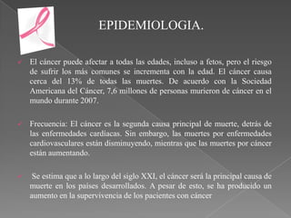 EPIDEMIOLOGIA.

   El cáncer puede afectar a todas las edades, incluso a fetos, pero el riesgo
    de sufrir los más comunes se incrementa con la edad. El cáncer causa
    cerca del 13% de todas las muertes. De acuerdo con la Sociedad
    Americana del Cáncer, 7,6 millones de personas murieron de cáncer en el
    mundo durante 2007.

   Frecuencia: El cáncer es la segunda causa principal de muerte, detrás de
    las enfermedades cardíacas. Sin embargo, las muertes por enfermedades
    cardiovasculares están disminuyendo, mientras que las muertes por cáncer
    están aumentando.

    Se estima que a lo largo del siglo XXI, el cáncer será la principal causa de
    muerte en los países desarrollados. A pesar de esto, se ha producido un
    aumento en la supervivencia de los pacientes con cáncer
 