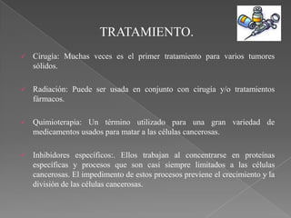 TRATAMIENTO.
   Cirugía: Muchas veces es el primer tratamiento para varios tumores
    sólidos.

   Radiación: Puede ser usada en conjunto con cirugía y/o tratamientos
    fármacos.

   Quimioterapia: Un término utilizado para una gran variedad de
    medicamentos usados para matar a las células cancerosas.

   Inhibidores específicos:. Ellos trabajan al concentrarse en proteínas
    específicas y procesos que son casi siempre limitados a las células
    cancerosas. El impedimento de estos procesos previene el crecimiento y la
    división de las células cancerosas.
 