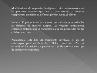    Modificadores de respuestas biológicas: Estos tratamientos usan
    las proteínas normales que ocurren naturalmente en nuestros
    cuerpos para estimular las defensas propias contra el cáncer.

   Vacunas: El propósito de las vacunas contra el cáncer es estimular
    las defensas de nuestros cuerpos. Las vacunas normalmente
    contienen proteínas que se encuentran o que son producidas por las
    células cancerosas.

   Anticuerpos: Este tipo de tratamiento involucra el uso de
    anticuerpos para combatir las células cancerosas. Por su
    especificad, los anticuerpos pueden ser considerados como un tipo
    de inhibidores específicos.
 