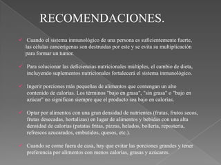 RECOMENDACIONES.
 Cuando el sistema inmunológico de una persona es suficientemente fuerte,
  las células cancerígenas son destruidas por este y se evita su multiplicación
  para formar un tumor.

 Para solucionar las deficiencias nutricionales múltiples, el cambio de dieta,
  incluyendo suplementos nutricionales fortalecerá el sistema inmunológico.

 Ingerir porciones más pequeñas de alimentos que contengan un alto
  contenido de calorías. Los términos "bajo en grasa", "sin grasa" o "bajo en
  azúcar" no significan siempre que el producto sea bajo en calorías.

 Optar por alimentos con una gran densidad de nutrientes (frutas, frutos secos,
  frutas desecadas, hortalizas) en lugar de alimentos y bebidas con una alta
  densidad de calorías (patatas fritas, pizzas, helados, bollería, repostería,
  refrescos azucarados, embutidos, quesos, etc.).

 Cuando se come fuera de casa, hay que evitar las porciones grandes y tener
  preferencia por alimentos con menos calorías, grasas y azúcares.
 