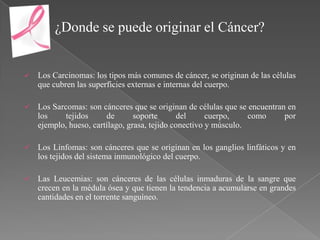 ¿Donde se puede originar el Cáncer?


   Los Carcinomas: los tipos más comunes de cáncer, se originan de las células
    que cubren las superficies externas e internas del cuerpo.

   Los Sarcomas: son cánceres que se originan de células que se encuentran en
    los     tejidos     de       soporte       del     cuerpo,    como     por
    ejemplo, hueso, cartílago, grasa, tejido conectivo y músculo.

   Los Linfomas: son cánceres que se originan en los ganglios linfáticos y en
    los tejidos del sistema inmunológico del cuerpo.

   Las Leucemias: son cánceres de las células inmaduras de la sangre que
    crecen en la médula ósea y que tienen la tendencia a acumularse en grandes
    cantidades en el torrente sanguíneo.
 