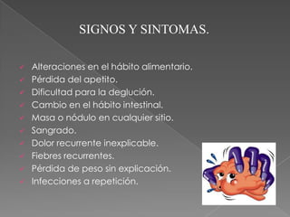 SIGNOS Y SINTOMAS.

   Alteraciones en el hábito alimentario.
   Pérdida del apetito.
   Dificultad para la deglución.
   Cambio en el hábito intestinal.
   Masa o nódulo en cualquier sitio.
   Sangrado.
   Dolor recurrente inexplicable.
   Fiebres recurrentes.
   Pérdida de peso sin explicación.
   Infecciones a repetición.
 