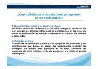 ¿Qué actividades y disposiciones se requieren
                 de los participantes?

Trabajo individual previo a las sesiones en línea.
Implica la realización de lecturas, la discusión colegiada; la interacción
con colegas de distintas instituciones; la participación en los foros; así
como la elaboración de trabajos conforme a los criterios de calidad
establecidos.

Actividades en línea.
A través de la plataforma Moodle y con apoyo de los materiales y las
orientaciones que brinde el asesor, los participantes recibirán las
consignas de trabajo para participar en los foros, comentar las
opiniones de otros colegas, entregar productos y evaluar el propio
desempeño.
 