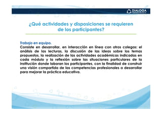 ¿Qué actividades y disposiciones se requieren
                 de los participantes?

Trabajo en equipo.
Consiste en desarrollar, en interacción en línea con otros colegas: el
análisis de las lecturas, la discusión de las ideas sobre los temas
propuestos, la realización de las actividades académicas indicadas en
cada módulo y la reflexión sobre las situaciones particulares de la
institución donde laboran los participantes, con la finalidad de construir
una visión compartida de las competencias profesionales a desarrollar
para mejorar la práctica educativa.
 