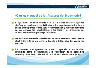 ¿Cuál es el papel de los Asesores del Diplomado?

• El Diplomado en línea cuenta con uno o varios asesores, quienes
  diseñan y coordinan las actividades y dan seguimiento a las tareas
  de los participantes, como son: la comprensión y aprovechamiento
  de las lecturas, las aportaciones a los foros y los productos del
  Diplomado enviados por los participantes.

• Los asesores brindarán orientación en línea mediante chat, correo
  electrónico y foros, en fechas y horario establecidos dos veces por
  semana.

• Los asesores son quienes se hacen cargo de la evaluación,
  entendida como la regulación y la valoración de lo aprendido
  durante y al finalizar cada módulo y el Diplomado en su conjunto.
 