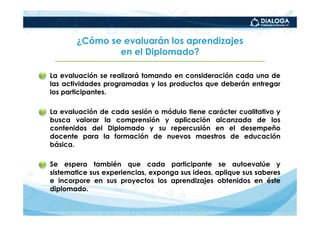 ¿Cómo se evaluarán los aprendizajes
                  en el Diplomado?

• La evaluación se realizará tomando en consideración cada una de
  las actividades programadas y los productos que deberán entregar
  los participantes.

• La evaluación de cada sesión o módulo tiene carácter cualitativo y
  busca valorar la comprensión y aplicación alcanzada de los
  contenidos del Diplomado y su repercusión en el desempeño
  docente para la formación de nuevos maestros de educación
  básica.

• Se espera también que cada participante se autoevalúe y
  sistematice sus experiencias, exponga sus ideas, aplique sus saberes
  e incorpore en sus proyectos los aprendizajes obtenidos en éste
  diplomado.
 