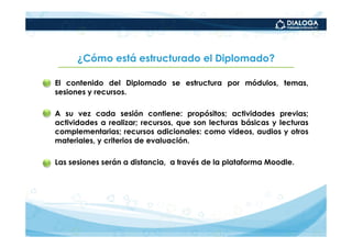¿Cómo está estructurado el Diplomado?

• El contenido del Diplomado se estructura por módulos, temas,
  sesiones y recursos.

• A su vez cada sesión contiene: propósitos; actividades previas;
  actividades a realizar; recursos, que son lecturas básicas y lecturas
  complementarias; recursos adicionales: como videos, audios y otros
  materiales, y criterios de evaluación.

• Las sesiones serán a distancia, a través de la plataforma Moodle.
 