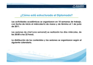 ¿Cómo está estructurado el Diplomado?

Las actividades académicas se organizaron en 10 semanas de trabajo,
con fecha de inicio el miércoles16 de marzo y de término el 1 de junio
de 2011.

Las sesiones de chat (una semanal) se realizarán los días miércoles, de
las 20:00 a las 22 horas.

La distribución de los contenidos y las sesiones se organizaron según el
siguiente calendario.
 