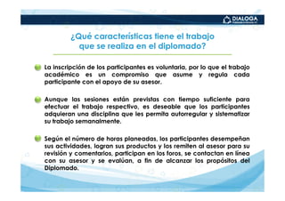 ¿Qué características tiene el trabajo
              que se realiza en el diplomado?

• La inscripción de los participantes es voluntaria, por lo que el trabajo
  académico es un compromiso que asume y regula cada
  participante con el apoyo de su asesor.

• Aunque las sesiones están previstas con tiempo suficiente para
  efectuar el trabajo respectivo, es deseable que los participantes
  adquieran una disciplina que les permita autorregular y sistematizar
  su trabajo semanalmente.

• Según el número de horas planeadas, los participantes desempeñan
  sus actividades, logran sus productos y los remiten al asesor para su
  revisión y comentarios, participan en los foros, se contactan en línea
  con su asesor y se evalúan, a fin de alcanzar los propósitos del
  Diplomado.
 