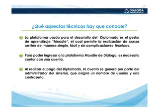 ¿Qué aspectos técnicos hay que conocer?

• La plataforma usada para el desarrollo del Diplomado es el gestor
  de aprendizaje “Moodle”, el cual permite la realización de cursos
  on-line de manera simple, fácil y sin complicaciones técnicas.

• Para poder ingresar a la plataforma Moodle de Dialoga, es necesario
  contar con una cuenta.

• Al realizar el pago del Diplomado, la cuenta se genera por parte del
  administrador del sistema, que asigna un nombre de usuario y una
  contraseña.
 