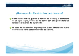¿Qué aspectos técnicos hay que conocer?

• Cada usuario deberá guardar el nombre de usuario y la contraseña
  en un lugar seguro, ya que de no contar con ellos podría tener un
  retraso en el avance del Diplomado.

• En caso de así requerirlo el participante puede obtener una nueva
  contraseña a través del administrador del sistema.
 
