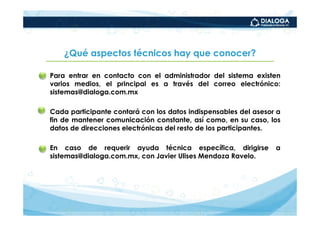 ¿Qué aspectos técnicos hay que conocer?

• Para entrar en contacto con el administrador del sistema existen
  varios medios, el principal es a través del correo electrónico:
  sistemas@dialoga.com.mx

• Cada participante contará con los datos indispensables del asesor a
  fin de mantener comunicación constante, así como, en su caso, los
  datos de direcciones electrónicas del resto de los participantes.

• En caso de requerir ayuda técnica específica, dirigirse          a
  sistemas@dialoga.com.mx, con Javier Ulises Mendoza Ravelo.
 