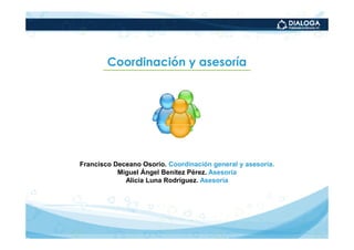 Coordinación y asesoría




Francisco Deceano Osorio. Coordinación general y asesoría.
           Miguel Ángel Benítez Pérez. Asesoría
             Alicia Luna Rodríguez. Asesoría
 