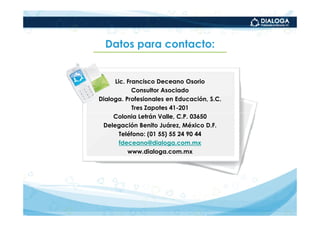Datos para contacto:


     Lic. Francisco Deceano Osorio
            Consultor Asociado
Dialoga. Profesionales en Educación, S.C.
            Tres Zapotes 41-201
     Colonia Letrán Valle, C.P. 03650
 Delegación Benito Juárez, México D.F.
       Teléfono: (01 55) 55 24 90 44
       fdeceano@dialoga.com.mx
          www.dialoga.com.mx
 
